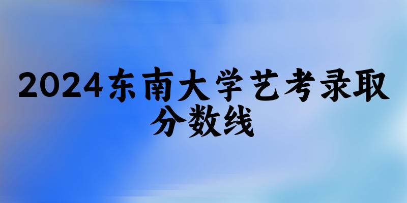 东南大学2024艺术生录取分数线 2025艺考生参考