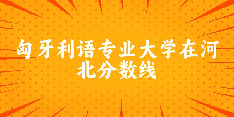 2024匈牙利语专业河北录取分数线多少分 附专业就业方向 (2025参考)