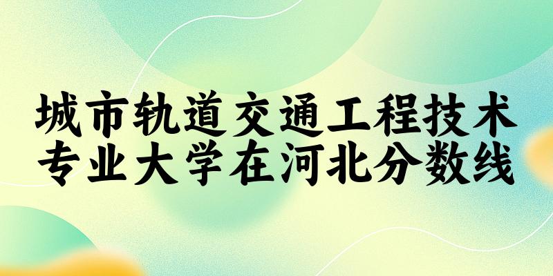 2024城市轨道交通工程技术专业河北录取分数线多少分 附专业