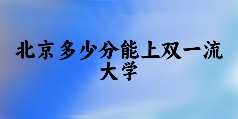 2025年北京多少分能上双一流大学？附招生计划