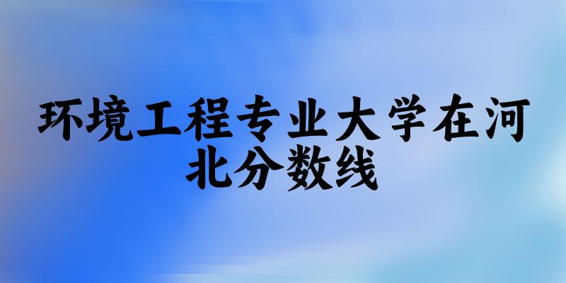 2024环境工程专业河北录取分数线多少分 附专业就业方向 (