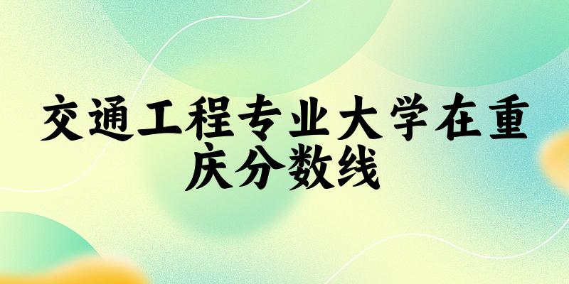 2024交通工程专业重庆录取分数线多少分 附专业就业方向 (