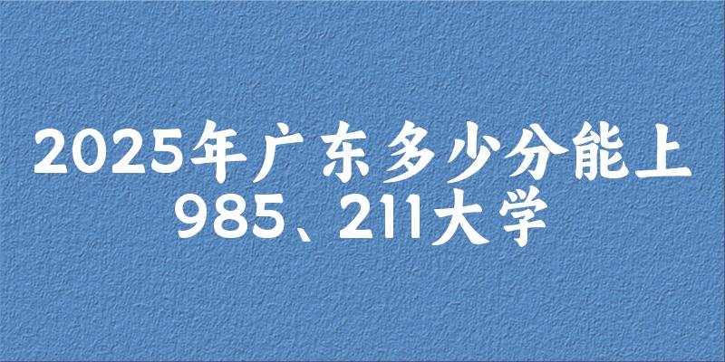 2025年广东多少分能上985、211大学?附最低211、985大学分数线