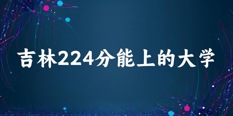 吉林高考224分能上的大学有哪些？有哪些专业可选 (2026