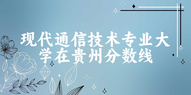 2024现代通信技术专业贵州录取分数线多少分 附专业就业方向 (2025参考)(图1)